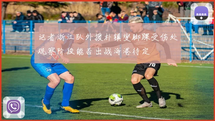 记者浙江队外援朴镇燮脚踝受伤处观察阶段能否出战海港待定
