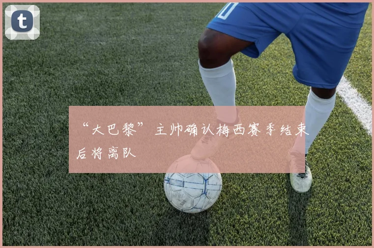 “大巴黎”主帅确认梅西赛季结束后将离队
