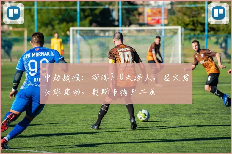 中超战报：海港3_0大连人，吕文君头球建功，奥斯卡梅开二度