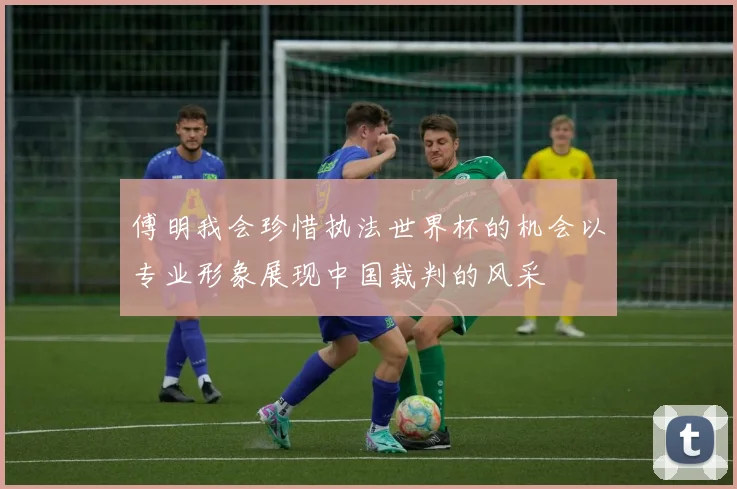 傅明我会珍惜执法世界杯的机会以专业形象展现中国裁判的风采