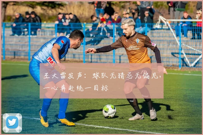 王大雷发声：球队无猜忌无偏见，一心奔赴统一目标