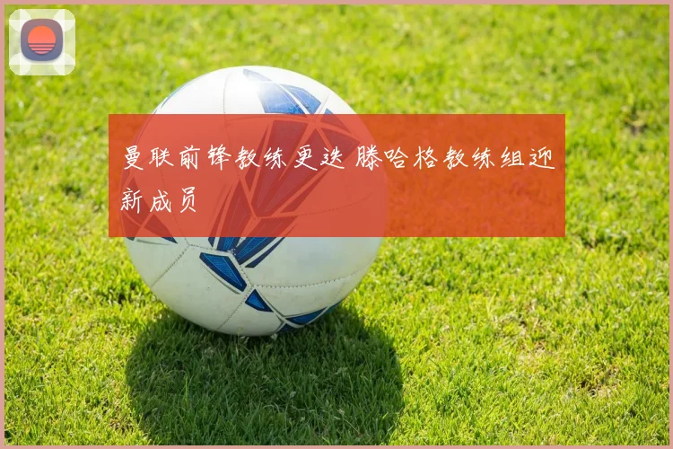 曼联前锋教练更迭 滕哈格教练组迎新成员