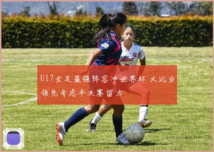 U17女足最强阵容冲世界杯 大比分领先考虑半决赛留力