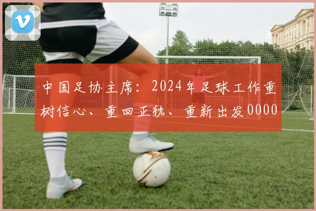 中国足协主席：2024年足球工作重树信心、重回正轨、重新出发0000644