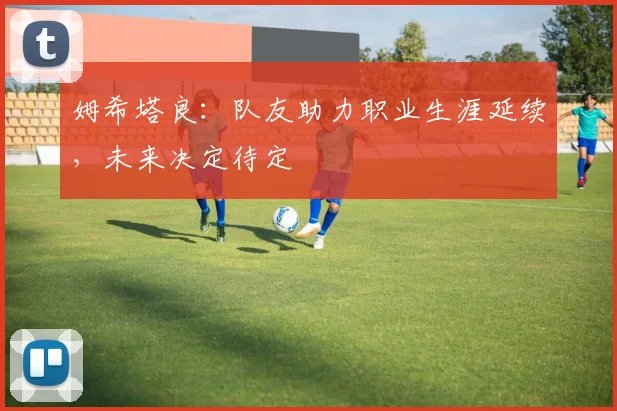 姆希塔良：队友助力职业生涯延续，未来决定待定
